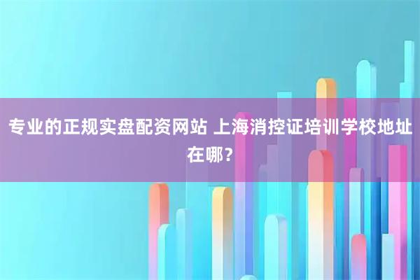 专业的正规实盘配资网站 上海消控证培训学校地址在哪？
