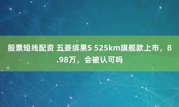 股票短线配资 五菱缤果S 525km旗舰款上市，8.98万，会被认可吗