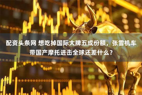 配资头条网 想吃掉国际大牌五成份额，张雪机车带国产摩托进击全球还差什么？