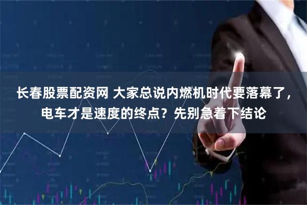 长春股票配资网 大家总说内燃机时代要落幕了，电车才是速度的终点？先别急着下结论