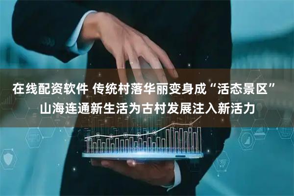 在线配资软件 传统村落华丽变身成“活态景区” 山海连通新生活为古村发展注入新活力