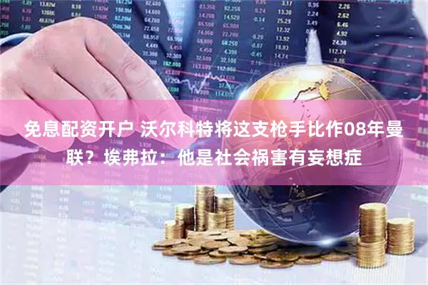 免息配资开户 沃尔科特将这支枪手比作08年曼联？埃弗拉：他是社会祸害有妄想症