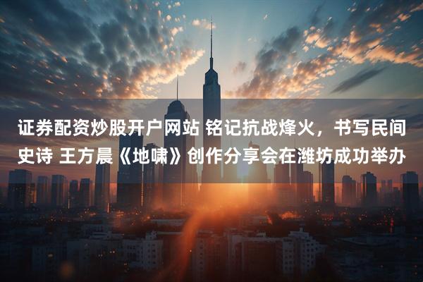 证券配资炒股开户网站 铭记抗战烽火，书写民间史诗 王方晨《地啸》创作分享会在潍坊成功举办