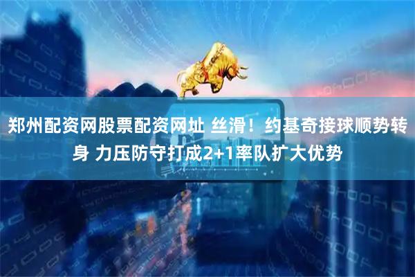 郑州配资网股票配资网址 丝滑！约基奇接球顺势转身 力压防守打成2+1率队扩大优势
