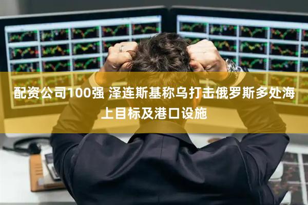 配资公司100强 泽连斯基称乌打击俄罗斯多处海上目标及港口设施