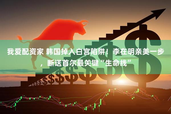 我爱配资家 韩国掉入白宫陷阱！李在明亲美一步，断送首尔最关键“生命线”