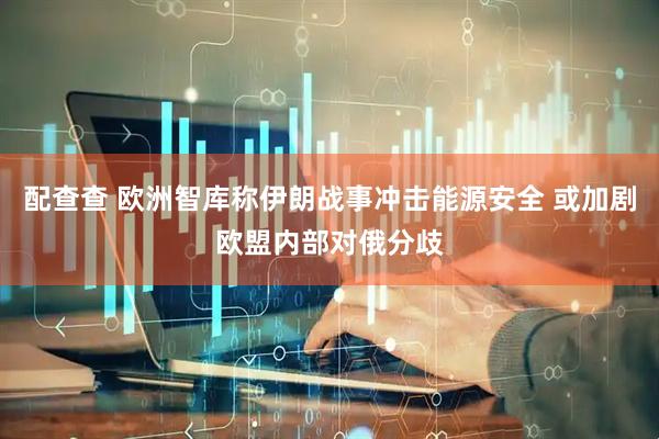 配查查 欧洲智库称伊朗战事冲击能源安全 或加剧欧盟内部对俄分歧