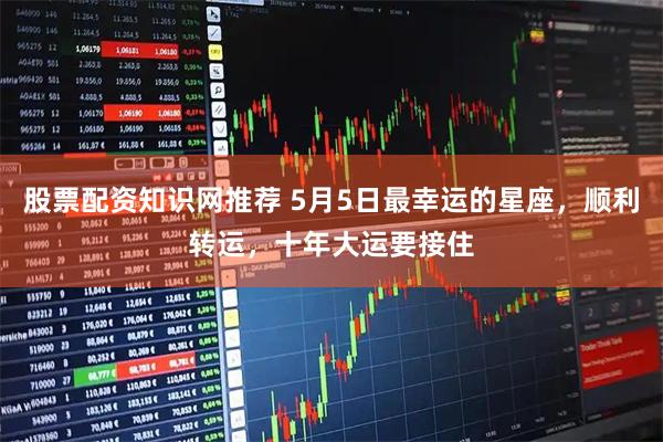 股票配资知识网推荐 5月5日最幸运的星座，顺利转运，十年大运要接住
