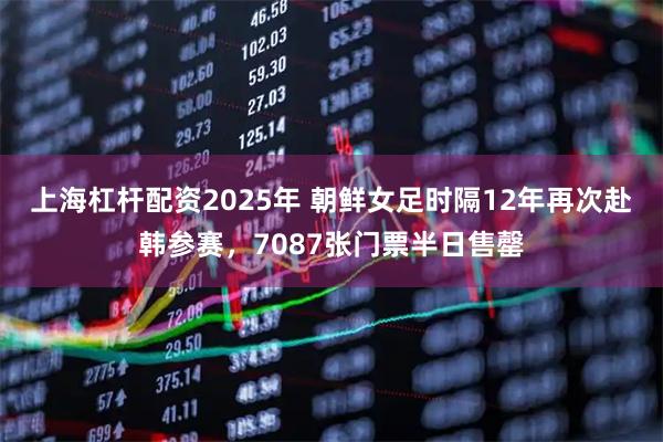 上海杠杆配资2025年 朝鲜女足时隔12年再次赴韩参赛，7087张门票半日售罄