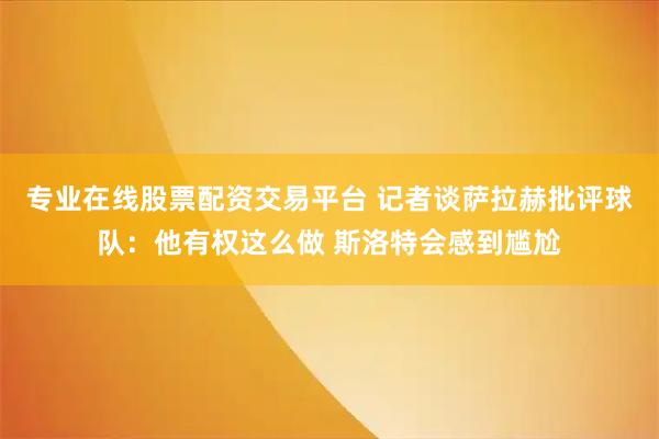 专业在线股票配资交易平台 记者谈萨拉赫批评球队：他有权这么做 斯洛特会感到尴尬