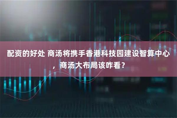 配资的好处 商汤将携手香港科技园建设智算中心，商汤大布局该咋看？