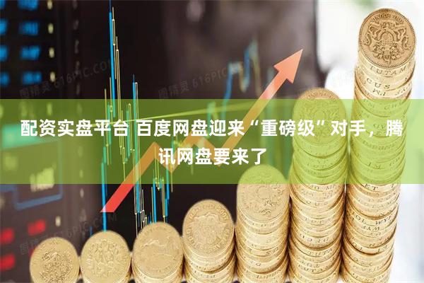 配资实盘平台 百度网盘迎来“重磅级”对手，腾讯网盘要来了