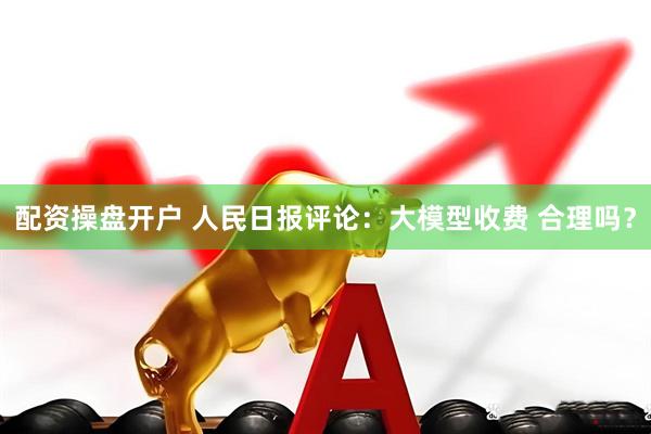 配资操盘开户 人民日报评论：大模型收费 合理吗？
