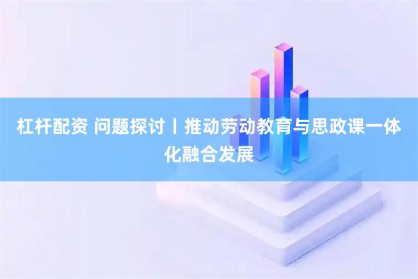 杠杆配资 问题探讨丨推动劳动教育与思政课一体化融合发展