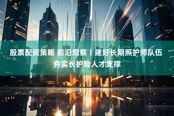 股票配资策略 前沿观察丨建好长期照护师队伍 夯实长护险人才支撑