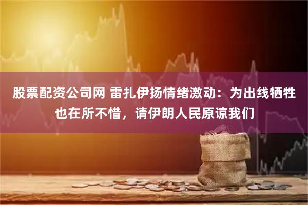 股票配资公司网 雷扎伊扬情绪激动：为出线牺牲也在所不惜，请伊朗人民原谅我们