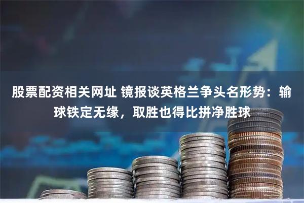 股票配资相关网址 镜报谈英格兰争头名形势：输球铁定无缘，取胜也得比拼净胜球